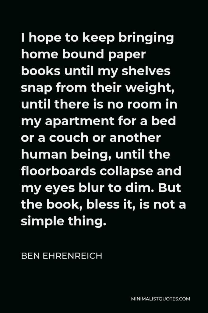 Ben Ehrenreich Quote - I hope to keep bringing home bound paper books until my shelves snap from their weight, until there is no room in my apartment for a bed or a couch or another human being, until the floorboards collapse and my eyes blur to dim. But the book, bless it, is not a simple thing.