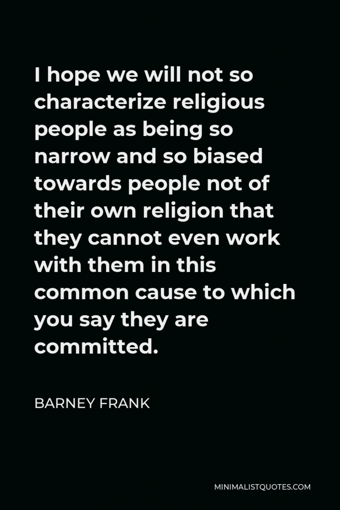 Barney Frank Quote - I hope we will not so characterize religious people as being so narrow and so biased towards people not of their own religion that they cannot even work with them in this common cause to which you say they are committed.