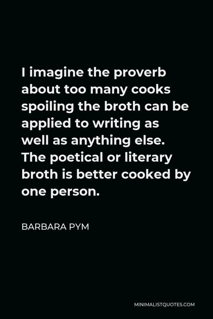 Barbara Pym Quote - I imagine the proverb about too many cooks spoiling the broth can be applied to writing as well as anything else. The poetical or literary broth is better cooked by one person.