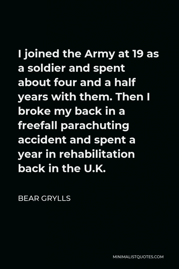 Bear Grylls Quote - I joined the Army at 19 as a soldier and spent about four and a half years with them. Then I broke my back in a freefall parachuting accident and spent a year in rehabilitation back in the U.K.
