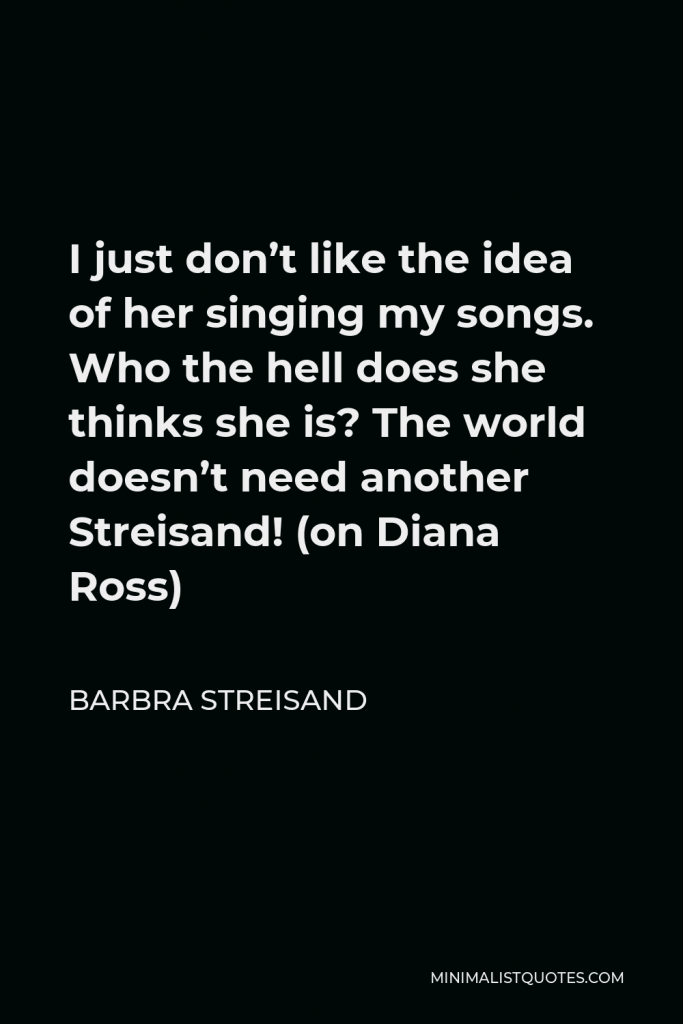 Barbra Streisand Quote - I just don’t like the idea of her singing my songs. Who the hell does she thinks she is? The world doesn’t need another Streisand! (on Diana Ross)