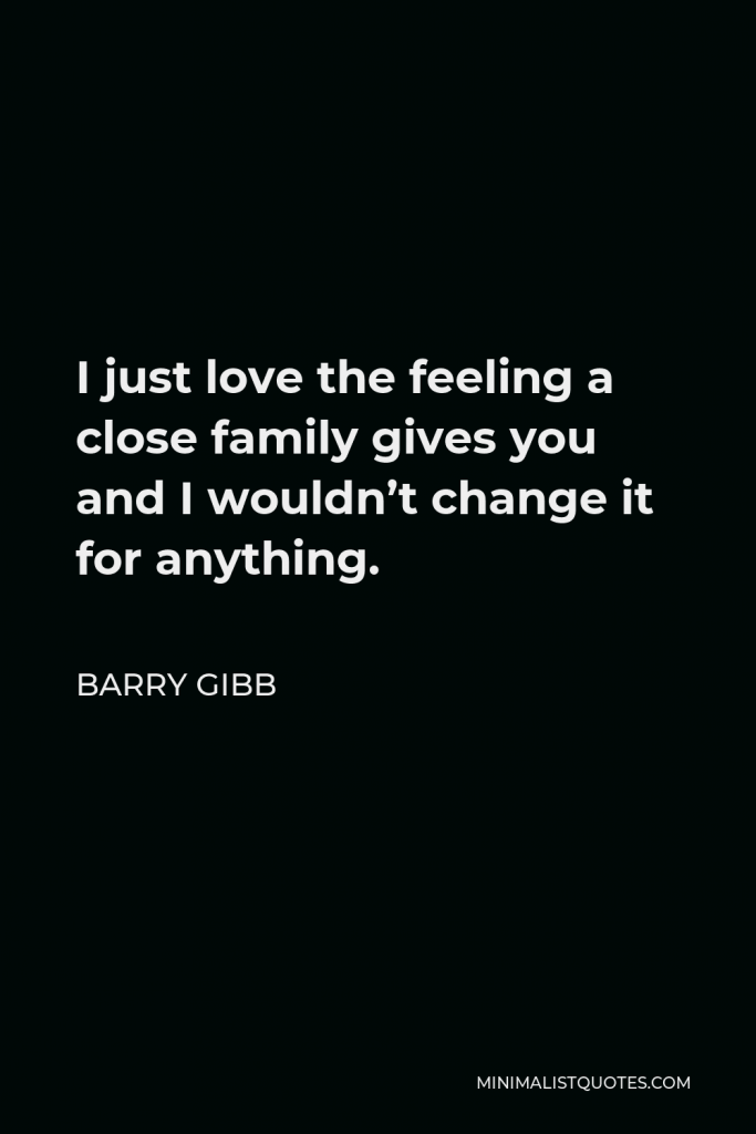 Barry Gibb Quote - I just love the feeling a close family gives you and I wouldn’t change it for anything.