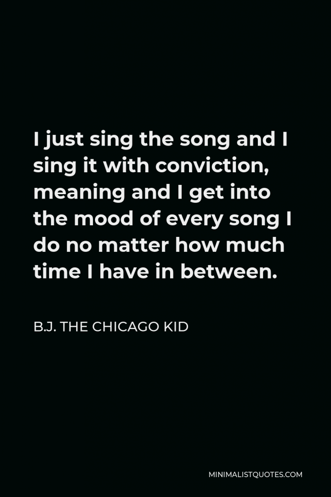 B.J. The Chicago Kid Quote - I just sing the song and I sing it with conviction, meaning and I get into the mood of every song I do no matter how much time I have in between.