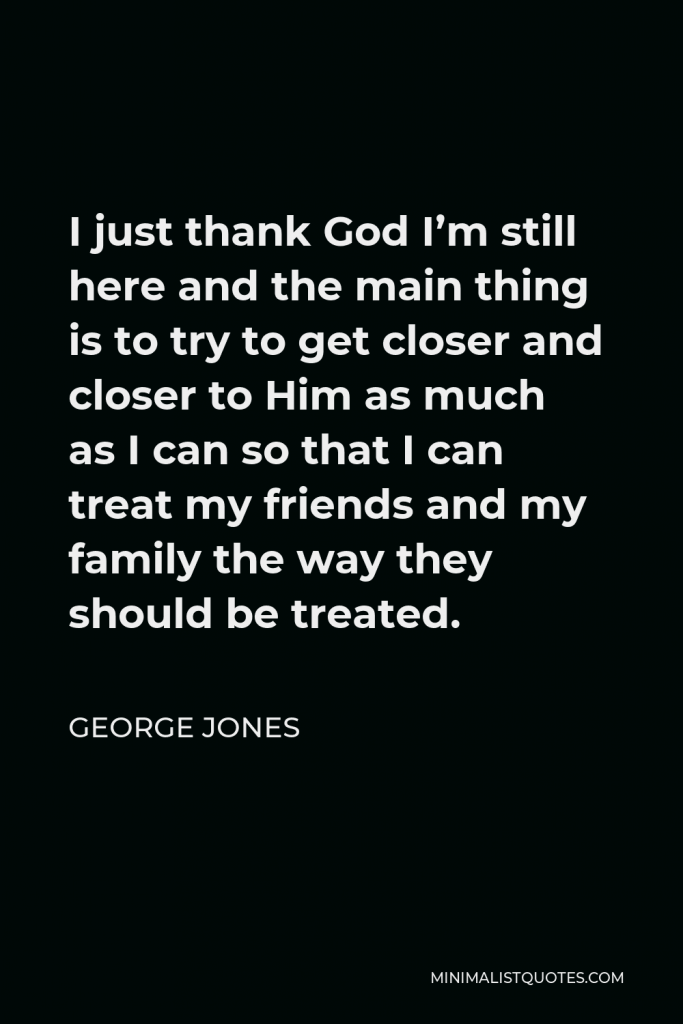 George Jones Quote - I just thank God I’m still here and the main thing is to try to get closer and closer to Him as much as I can so that I can treat my friends and my family the way they should be treated.