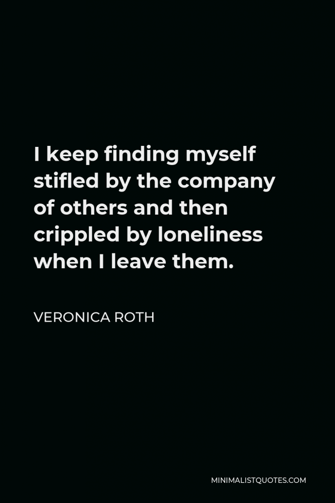 Veronica Roth Quote - I keep finding myself stifled by the company of others and then crippled by loneliness when I leave them.