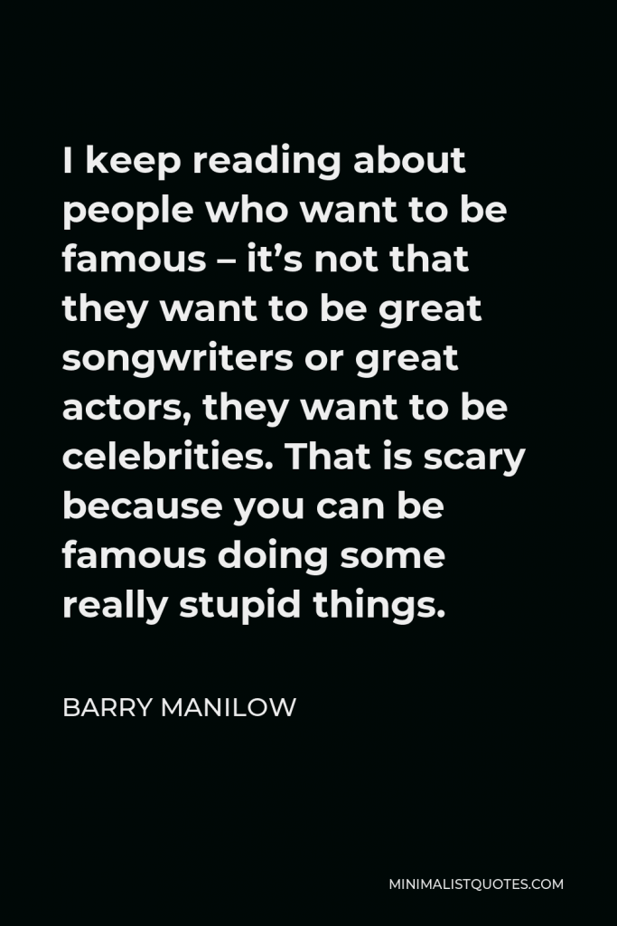 Barry Manilow Quote - I keep reading about people who want to be famous – it’s not that they want to be great songwriters or great actors, they want to be celebrities. That is scary because you can be famous doing some really stupid things.