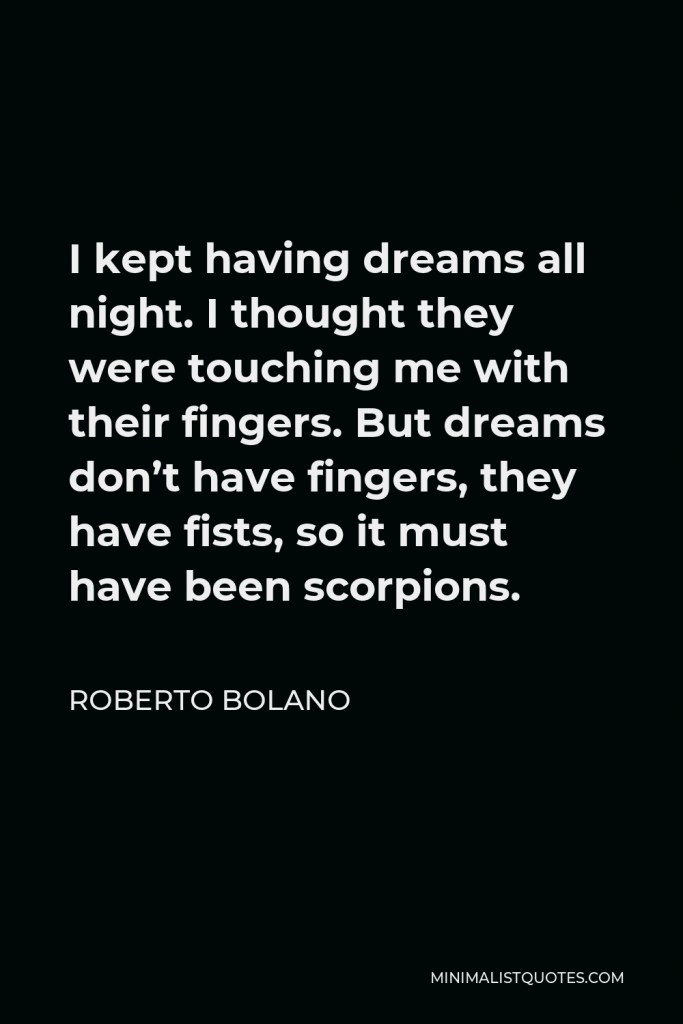 Roberto Bolano Quote - I kept having dreams all night. I thought they were touching me with their fingers. But dreams don’t have fingers, they have fists, so it must have been scorpions.