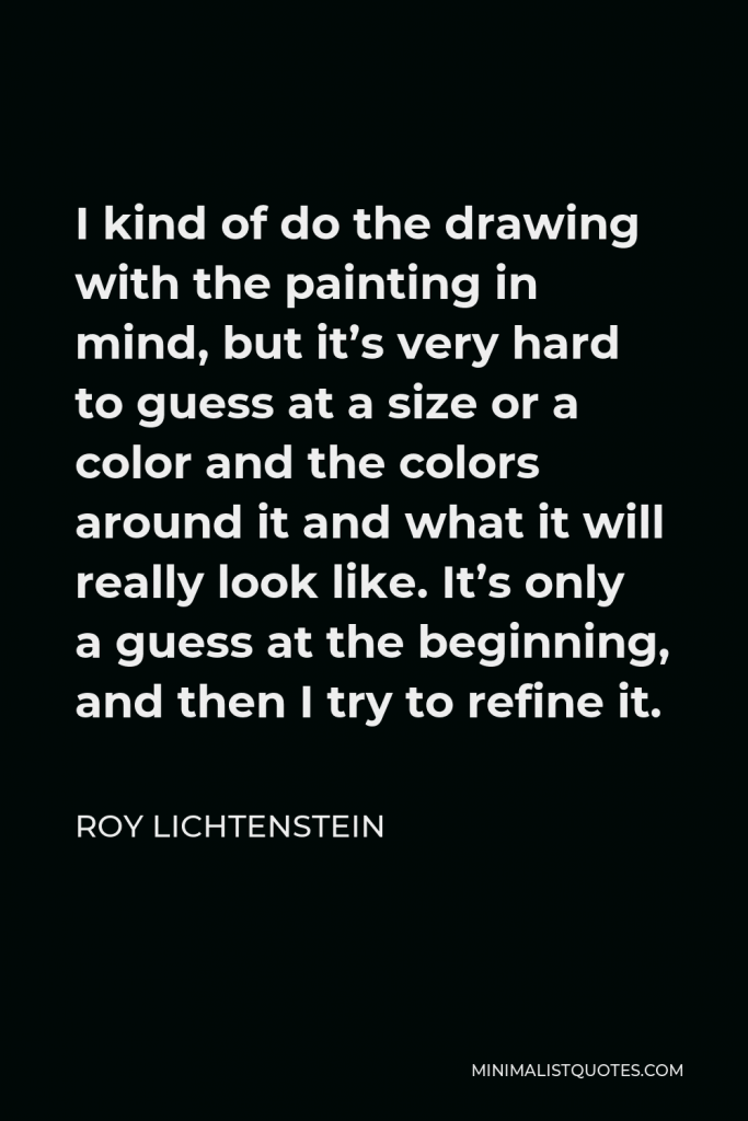 Roy Lichtenstein Quote - I kind of do the drawing with the painting in mind, but it’s very hard to guess at a size or a color and the colors around it and what it will really look like. It’s only a guess at the beginning, and then I try to refine it.