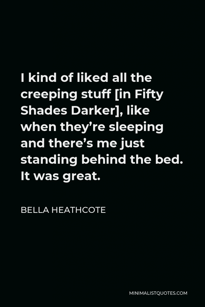 Bella Heathcote Quote - I kind of liked all the creeping stuff [in Fifty Shades Darker], like when they’re sleeping and there’s me just standing behind the bed. It was great.
