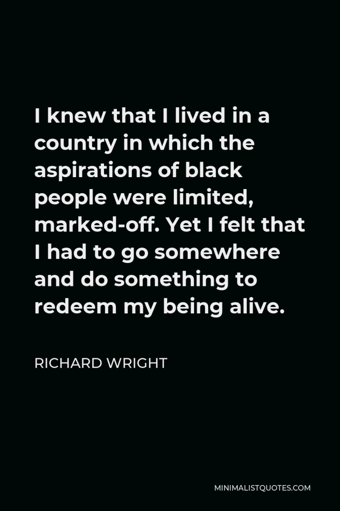 Richard Wright Quote - I knew that I lived in a country in which the aspirations of black people were limited, marked-off. Yet I felt that I had to go somewhere and do something to redeem my being alive.