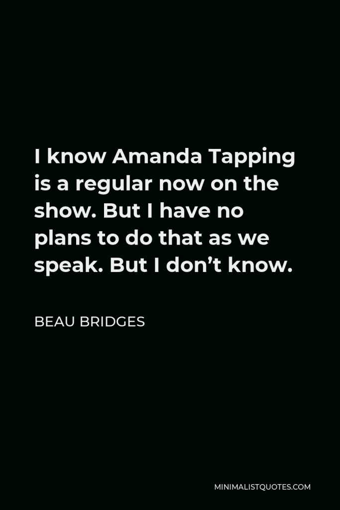 Beau Bridges Quote - I know Amanda Tapping is a regular now on the show. But I have no plans to do that as we speak. But I don’t know.