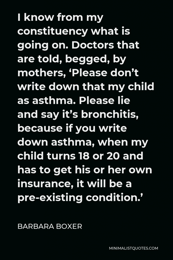 Barbara Boxer Quote - I know from my constituency what is going on. Doctors that are told, begged, by mothers, ‘Please don’t write down that my child as asthma. Please lie and say it’s bronchitis, because if you write down asthma, when my child turns 18 or 20 and has to get his or her own insurance, it will be a pre-existing condition.’
