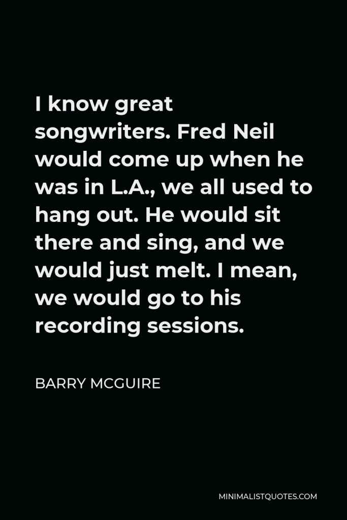 Barry McGuire Quote - I know great songwriters. Fred Neil would come up when he was in L.A., we all used to hang out. He would sit there and sing, and we would just melt. I mean, we would go to his recording sessions.