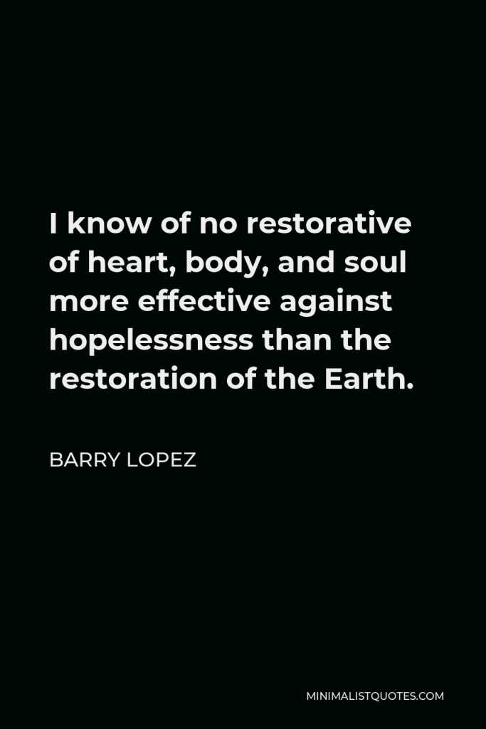 Barry Lopez Quote - I know of no restorative of heart, body, and soul more effective against hopelessness than the restoration of the Earth.