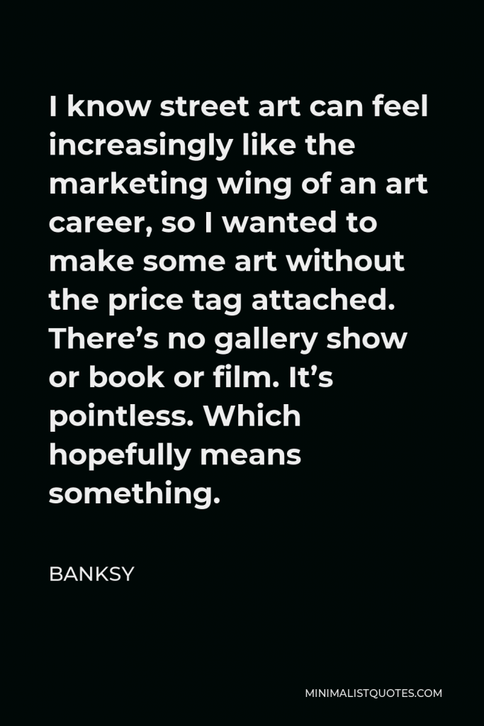 Banksy Quote - I know street art can feel increasingly like the marketing wing of an art career, so I wanted to make some art without the price tag attached. There’s no gallery show or book or film. It’s pointless. Which hopefully means something.