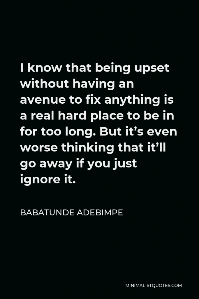Babatunde Adebimpe Quote - I know that being upset without having an avenue to fix anything is a real hard place to be in for too long. But it’s even worse thinking that it’ll go away if you just ignore it.