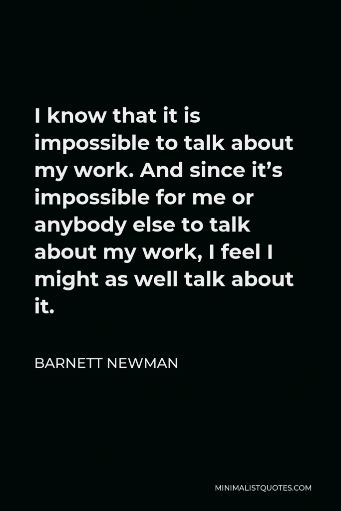 Barnett Newman Quote - I know that it is impossible to talk about my work. And since it’s impossible for me or anybody else to talk about my work, I feel I might as well talk about it.