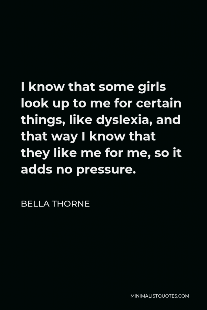 Bella Thorne Quote - I know that some girls look up to me for certain things, like dyslexia, and that way I know that they like me for me, so it adds no pressure.
