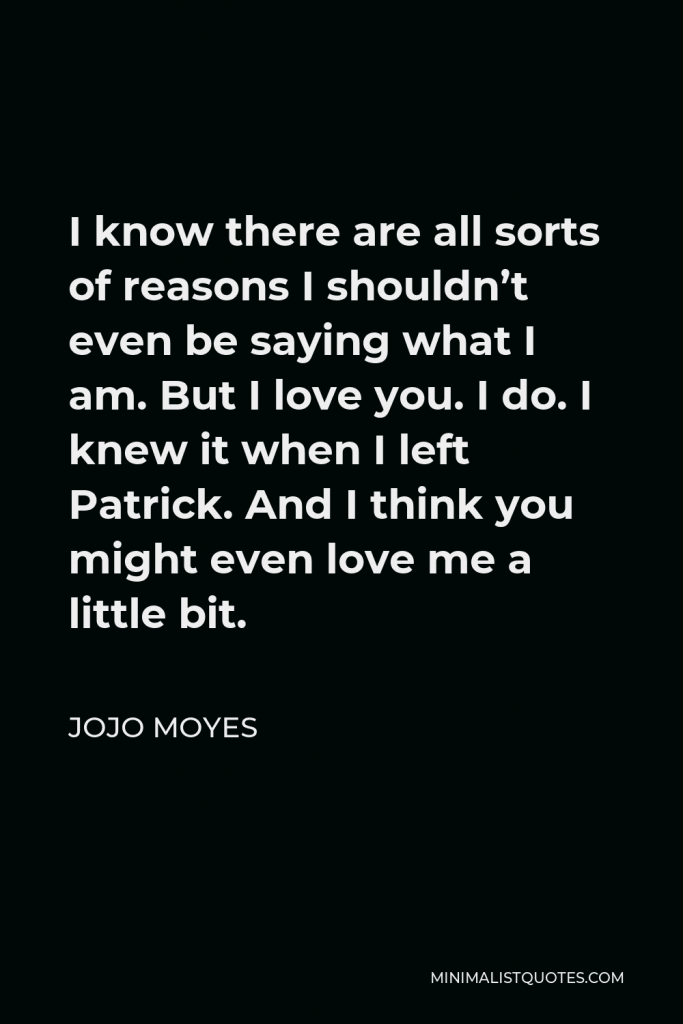 Jojo Moyes Quote - I know there are all sorts of reasons I shouldn’t even be saying what I am. But I love you. I do. I knew it when I left Patrick. And I think you might even love me a little bit.