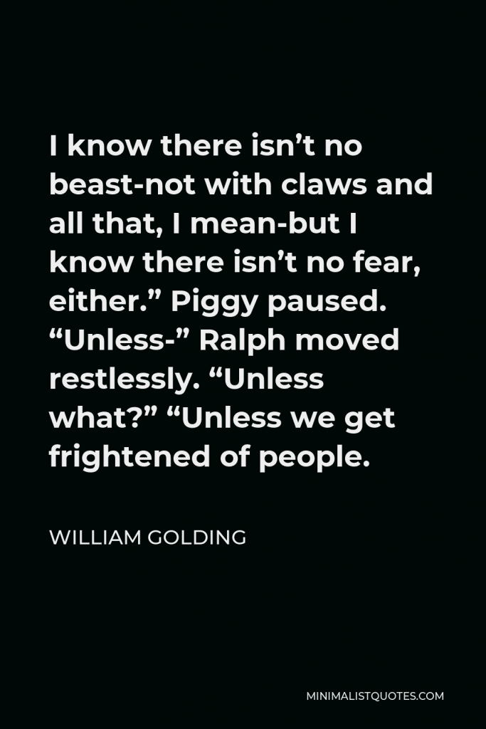 William Golding Quote - I know there isn’t no beast-not with claws and all that, I mean-but I know there isn’t no fear, either.” Piggy paused. “Unless-” Ralph moved restlessly. “Unless what?” “Unless we get frightened of people.