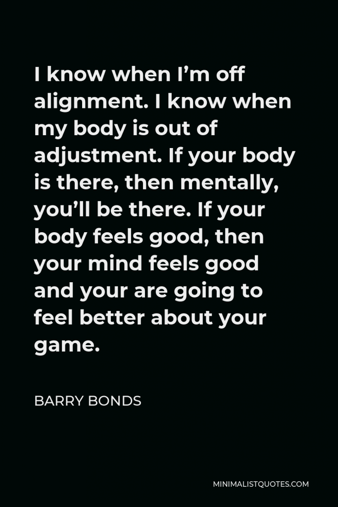 Barry Bonds Quote - I know when I’m off alignment. I know when my body is out of adjustment. If your body is there, then mentally, you’ll be there. If your body feels good, then your mind feels good and your are going to feel better about your game.