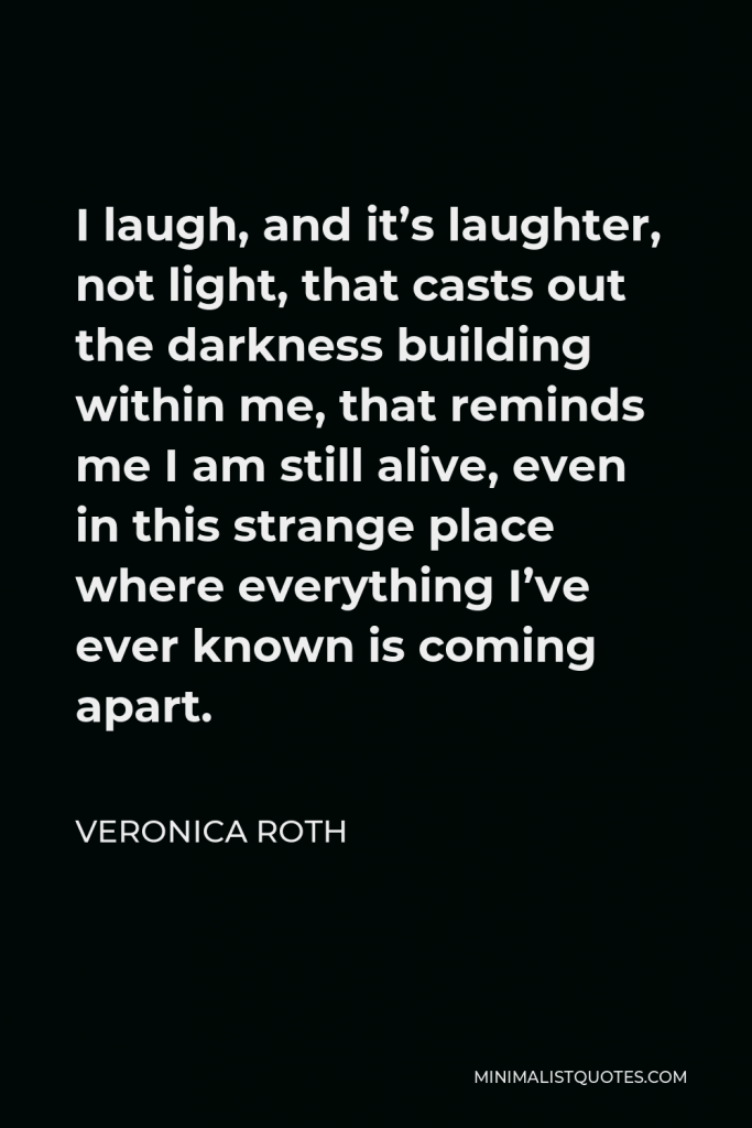 Veronica Roth Quote - I laugh, and it’s laughter, not light, that casts out the darkness building within me, that reminds me I am still alive, even in this strange place where everything I’ve ever known is coming apart.