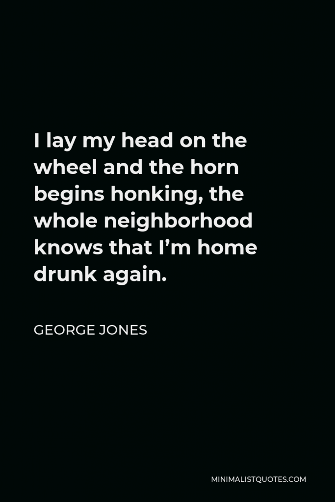George Jones Quote - I lay my head on the wheel and the horn begins honking, the whole neighborhood knows that I’m home drunk again.