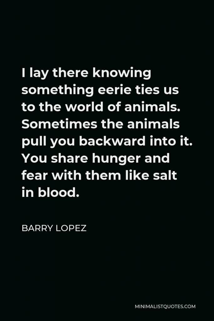 Barry Lopez Quote - I lay there knowing something eerie ties us to the world of animals. Sometimes the animals pull you backward into it. You share hunger and fear with them like salt in blood.