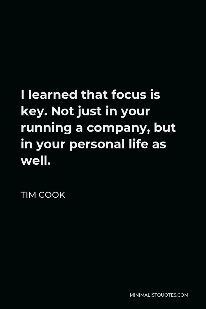 Tim Cook Quote - I learned that focus is key. Not just in your running a company, but in your personal life as well.