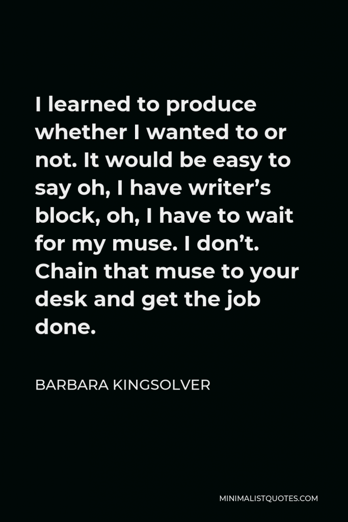 Barbara Kingsolver Quote - I learned to produce whether I wanted to or not. It would be easy to say oh, I have writer’s block, oh, I have to wait for my muse. I don’t. Chain that muse to your desk and get the job done.