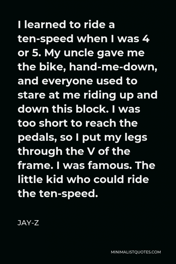 Jay-Z Quote - I learned to ride a ten-speed when I was 4 or 5. My uncle gave me the bike, hand-me-down, and everyone used to stare at me riding up and down this block. I was too short to reach the pedals, so I put my legs through the V of the frame. I was famous. The little kid who could ride the ten-speed.