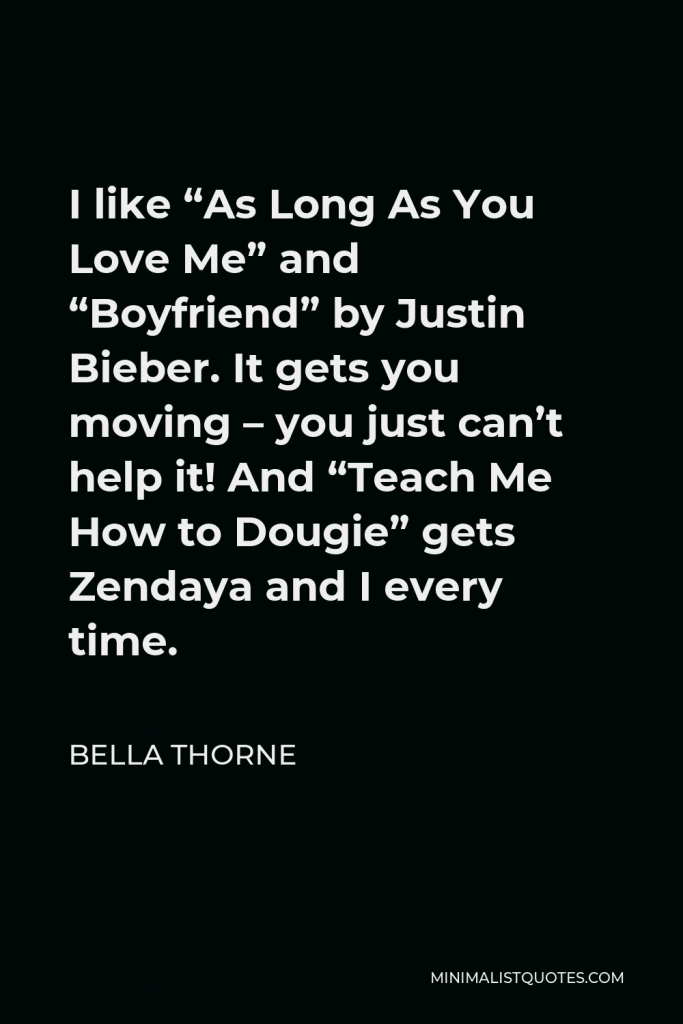 Bella Thorne Quote - I like “As Long As You Love Me” and “Boyfriend” by Justin Bieber. It gets you moving – you just can’t help it! And “Teach Me How to Dougie” gets Zendaya and I every time.