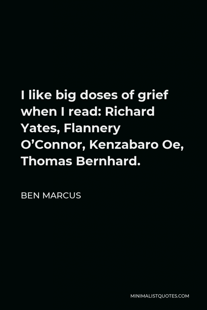Ben Marcus Quote - I like big doses of grief when I read: Richard Yates, Flannery O’Connor, Kenzabaro Oe, Thomas Bernhard.