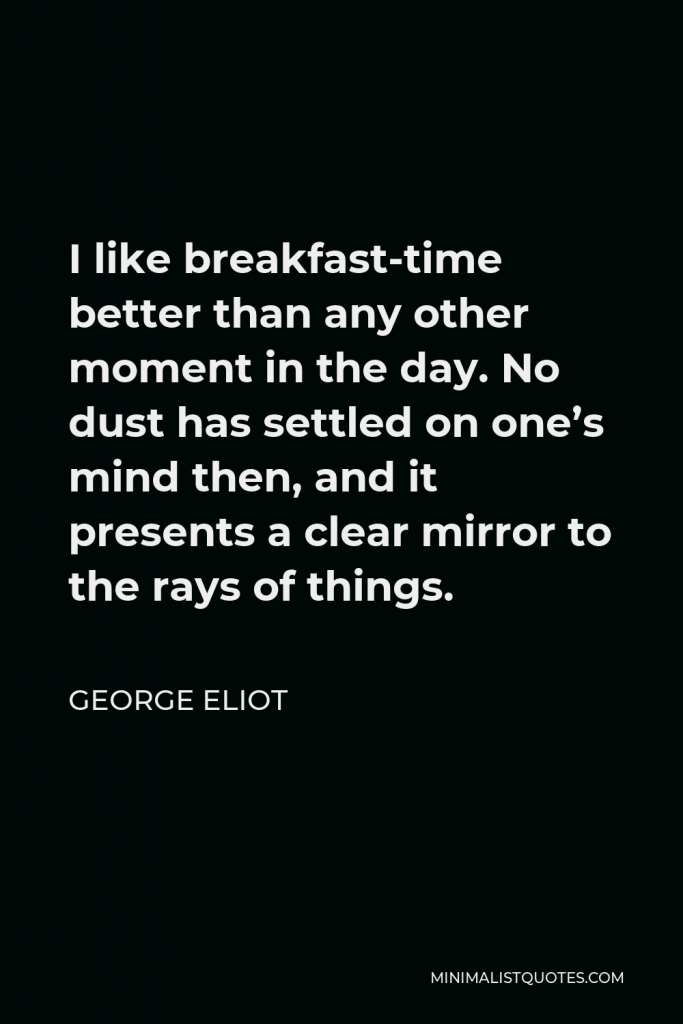 George Eliot Quote - I like breakfast-time better than any other moment in the day. No dust has settled on one’s mind then, and it presents a clear mirror to the rays of things.