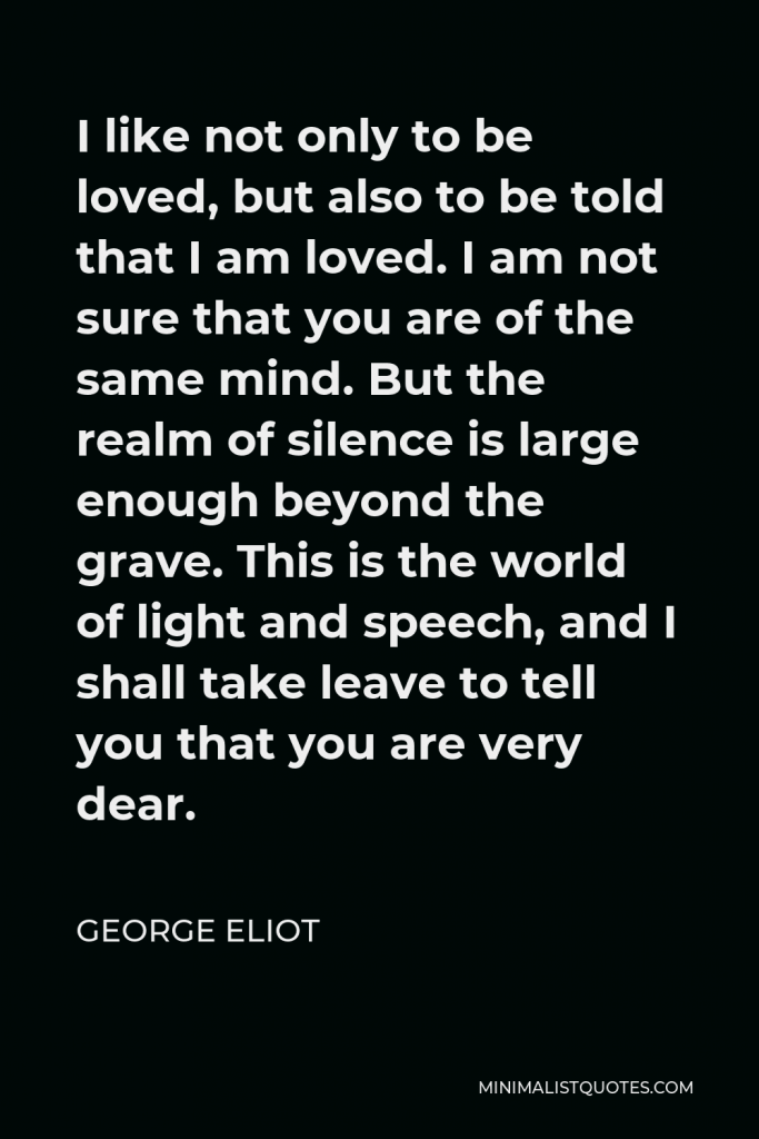 George Eliot Quote - I like not only to be loved, but also to be told that I am loved. I am not sure that you are of the same mind. But the realm of silence is large enough beyond the grave. This is the world of light and speech, and I shall take leave to tell you that you are very dear.