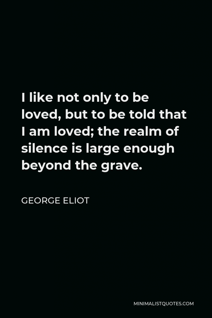 George Eliot Quote - I like not only to be loved, but to be told that I am loved; the realm of silence is large enough beyond the grave.