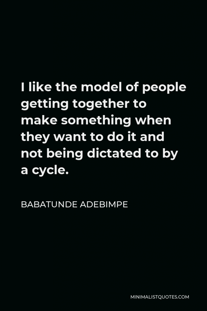 Babatunde Adebimpe Quote - I like the model of people getting together to make something when they want to do it and not being dictated to by a cycle.