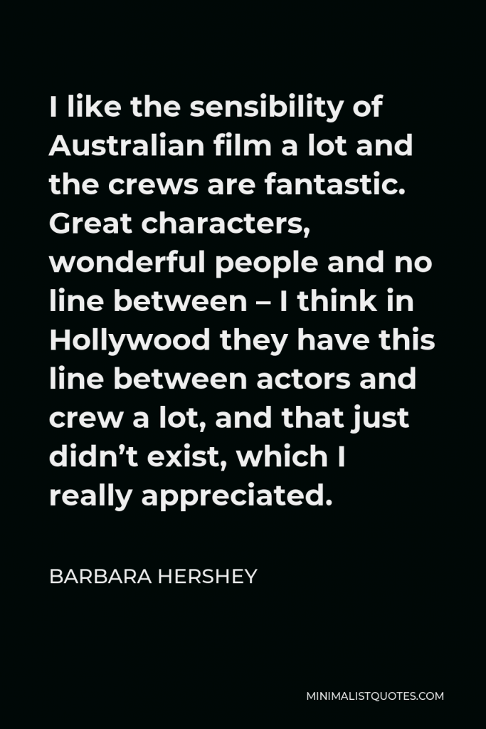 Barbara Hershey Quote - I like the sensibility of Australian film a lot and the crews are fantastic. Great characters, wonderful people and no line between – I think in Hollywood they have this line between actors and crew a lot, and that just didn’t exist, which I really appreciated.