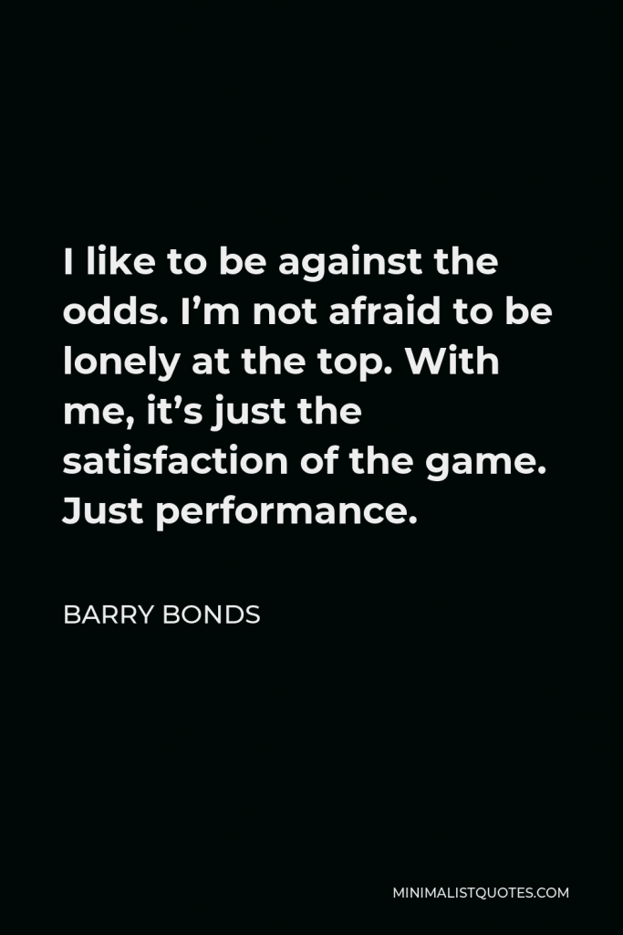 Barry Bonds Quote - I like to be against the odds. I’m not afraid to be lonely at the top. With me, it’s just the satisfaction of the game. Just performance.