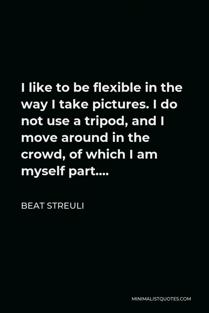 Beat Streuli Quote - I like to be flexible in the way I take pictures. I do not use a tripod, and I move around in the crowd, of which I am myself part….