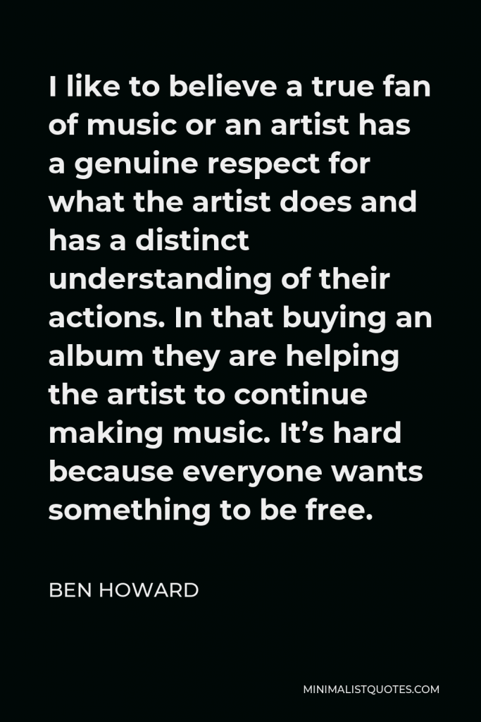 Ben Howard Quote - I like to believe a true fan of music or an artist has a genuine respect for what the artist does and has a distinct understanding of their actions. In that buying an album they are helping the artist to continue making music. It’s hard because everyone wants something to be free.