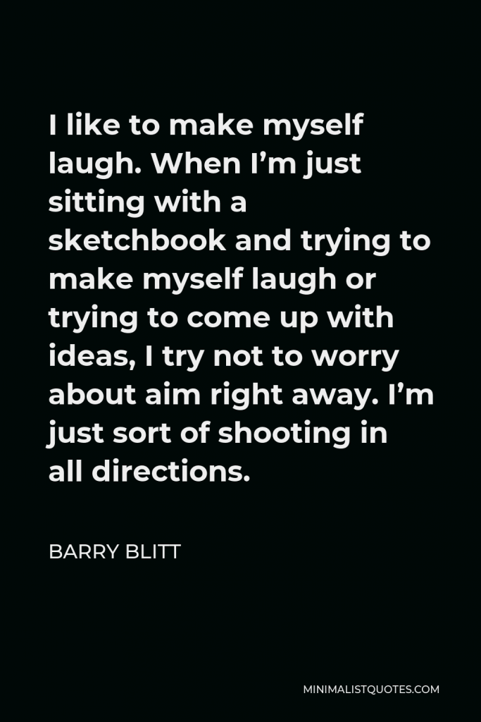Barry Blitt Quote - I like to make myself laugh. When I’m just sitting with a sketchbook and trying to make myself laugh or trying to come up with ideas, I try not to worry about aim right away. I’m just sort of shooting in all directions.