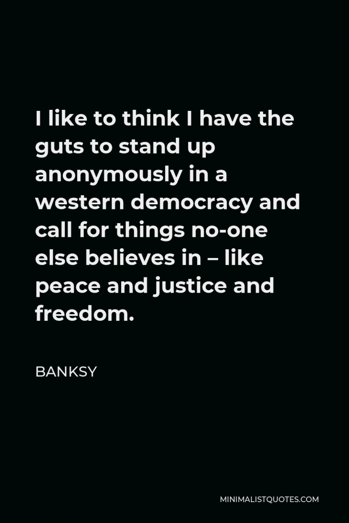 Banksy Quote - I like to think I have the guts to stand up anonymously in a western democracy and call for things no-one else believes in – like peace and justice and freedom.