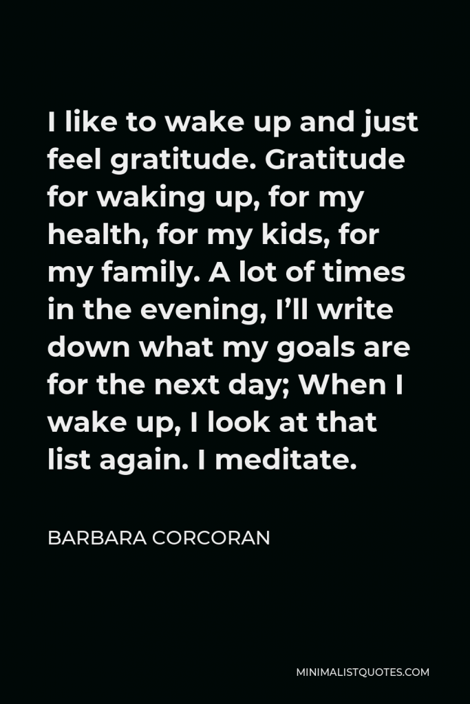 Barbara Corcoran Quote - I like to wake up and just feel gratitude. Gratitude for waking up, for my health, for my kids, for my family. A lot of times in the evening, I’ll write down what my goals are for the next day; When I wake up, I look at that list again. I meditate.