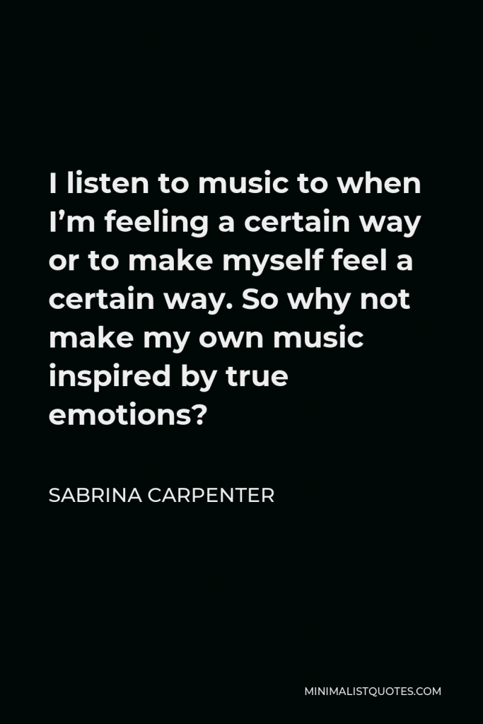Sabrina Carpenter Quote - I listen to music to when I’m feeling a certain way or to make myself feel a certain way. So why not make my own music inspired by true emotions?