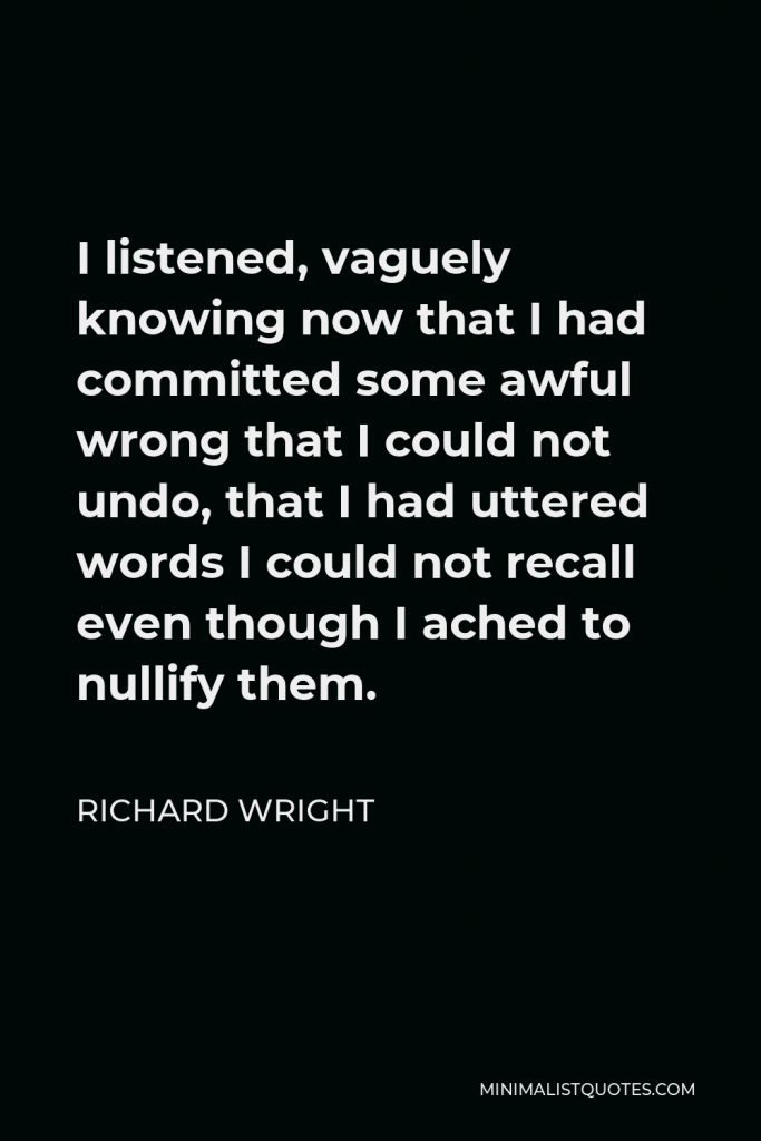 Richard Wright Quote - I listened, vaguely knowing now that I had committed some awful wrong that I could not undo, that I had uttered words I could not recall even though I ached to nullify them.