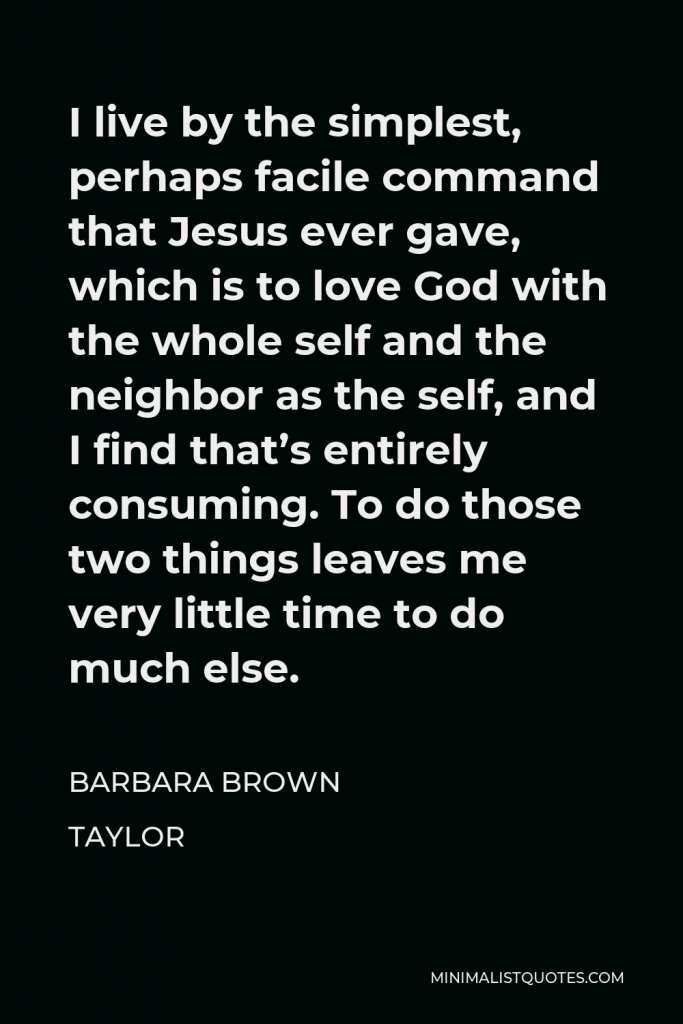Barbara Brown Taylor Quote - I live by the simplest, perhaps facile command that Jesus ever gave, which is to love God with the whole self and the neighbor as the self, and I find that’s entirely consuming. To do those two things leaves me very little time to do much else.