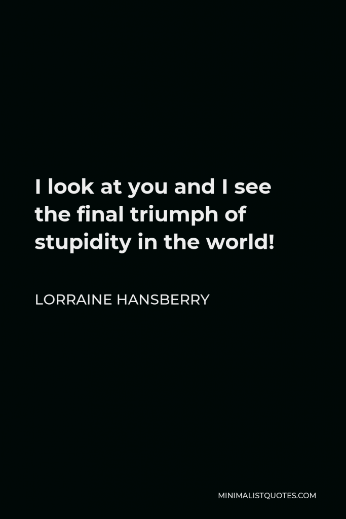 Lorraine Hansberry Quote - I look at you and I see the final triumph of stupidity in the world!