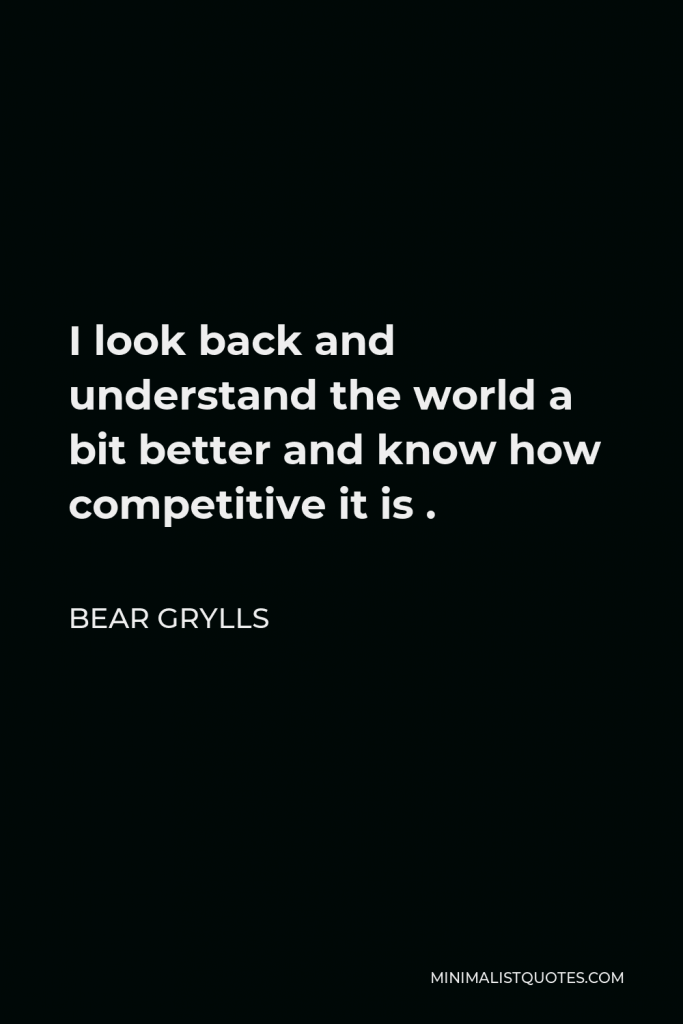 Bear Grylls Quote - I look back and understand the world a bit better and know how competitive it is .