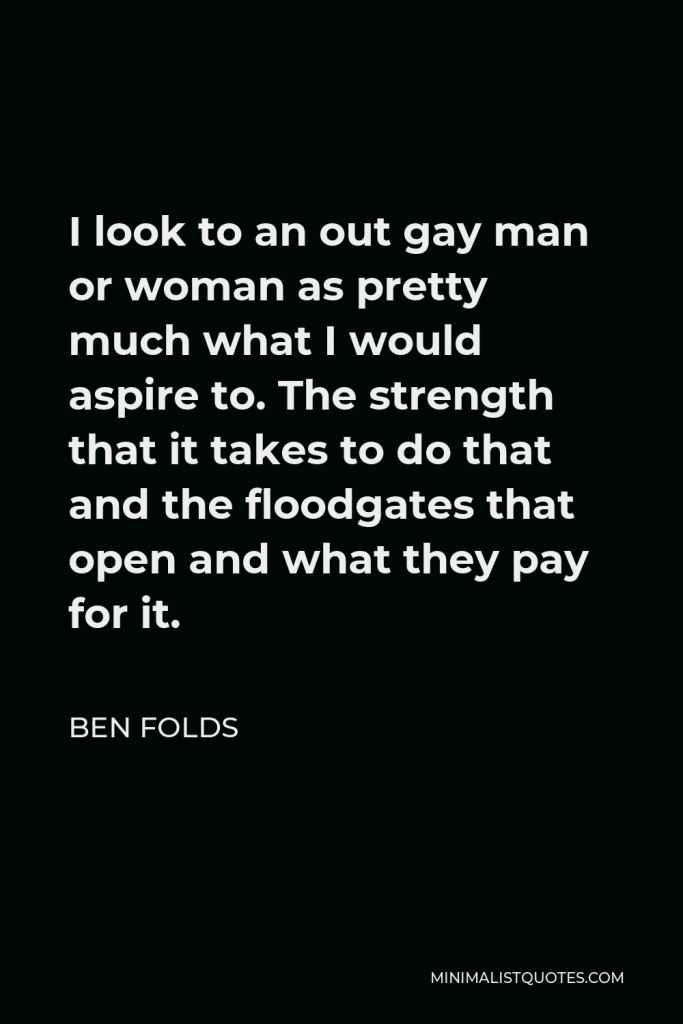 Ben Folds Quote - I look to an out gay man or woman as pretty much what I would aspire to. The strength that it takes to do that and the floodgates that open and what they pay for it.